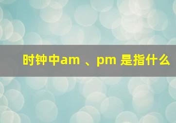 时钟中am 、pm 是指什么